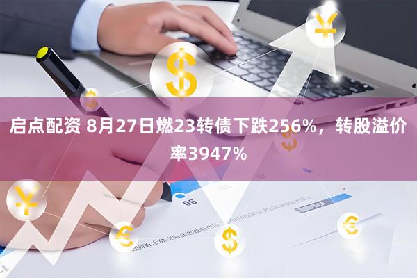 启点配资 8月27日燃23转债下跌256%，转股溢价率3947%