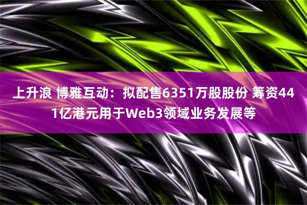 上升浪 博雅互动：拟配售6351万股股份 筹资441亿港元用于Web3领域业务发展等