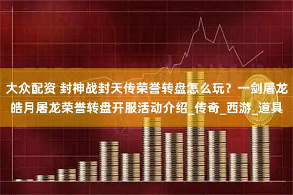 大众配资 封神战封天传荣誉转盘怎么玩？一剑屠龙皓月屠龙荣誉转盘开服活动介绍_传奇_西游_道具
