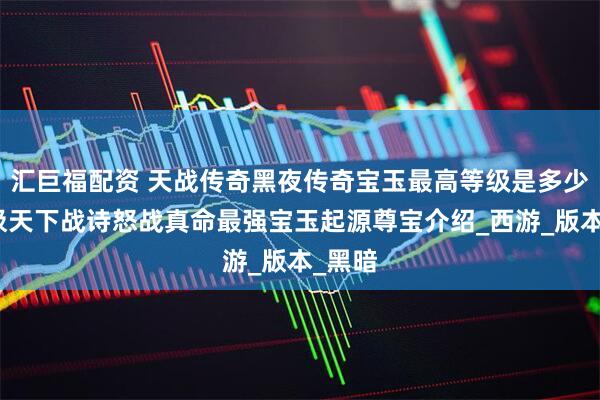 汇巨福配资 天战传奇黑夜传奇宝玉最高等级是多少？域极天下战诗怒战真命最强宝玉起源尊宝介绍_西游_版本_黑暗