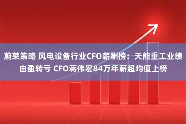 蔚莱策略 风电设备行业CFO薪酬榜：天能重工业绩由盈转亏 CFO蒋伟宏84万年薪超均值上榜