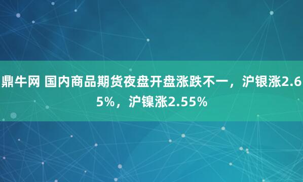 鼎牛网 国内商品期货夜盘开盘涨跌不一，沪银涨2.65%，沪镍涨2.55%