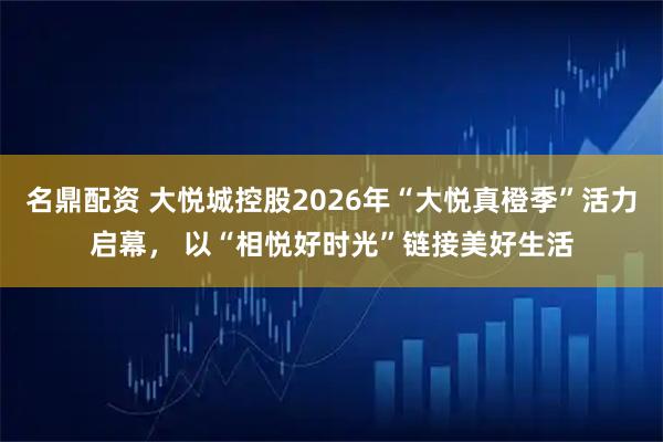 名鼎配资 大悦城控股2026年“大悦真橙季”活力启幕， 以“相悦好时光”链接美好生活