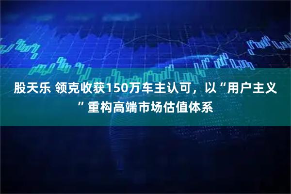 股天乐 领克收获150万车主认可，以“用户主义”重构高端市场估值体系