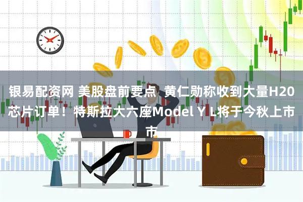 银易配资网 美股盘前要点  黄仁勋称收到大量H20芯片订单！特斯拉大六座Model Y L将于今秋上市