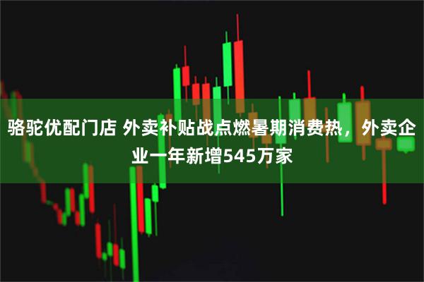 骆驼优配门店 外卖补贴战点燃暑期消费热，外卖企业一年新增545万家