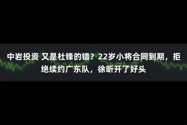 中岩投资 又是杜锋的错？22岁小将合同到期，拒绝续约广东队，徐昕开了好头