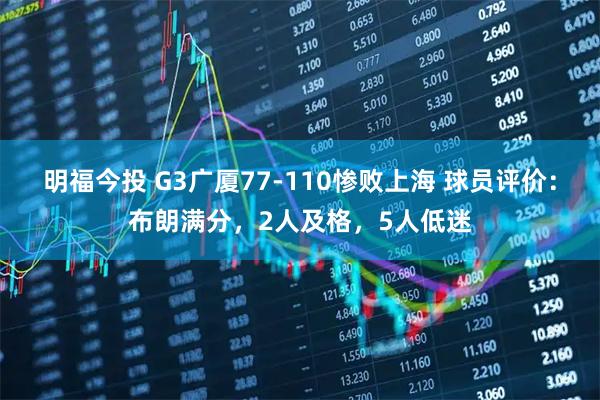 明福今投 G3广厦77-110惨败上海 球员评价：布朗满分，2人及格，5人低迷