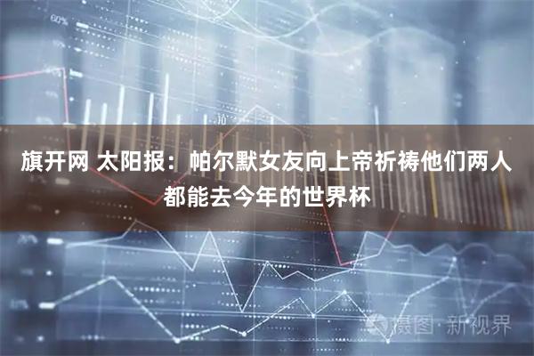 旗开网 太阳报：帕尔默女友向上帝祈祷他们两人都能去今年的世界杯