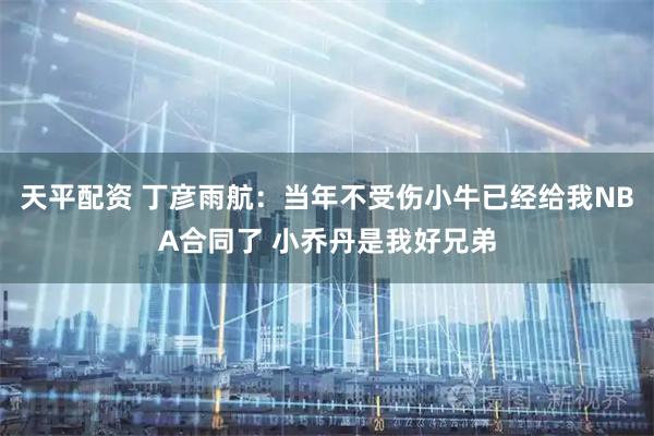 天平配资 丁彦雨航：当年不受伤小牛已经给我NBA合同了 小乔丹是我好兄弟