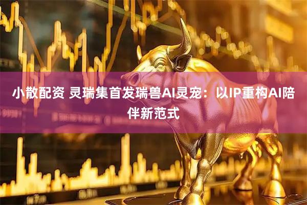 小散配资 灵瑞集首发瑞兽AI灵宠：以IP重构AI陪伴新范式