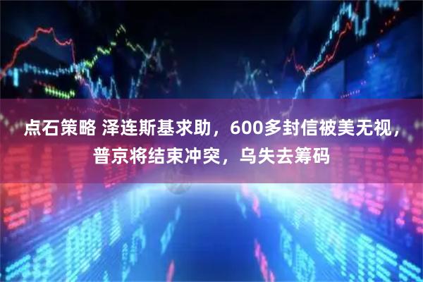 点石策略 泽连斯基求助，600多封信被美无视，普京将结束冲突，乌失去筹码