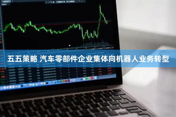 五五策略 汽车零部件企业集体向机器人业务转型
