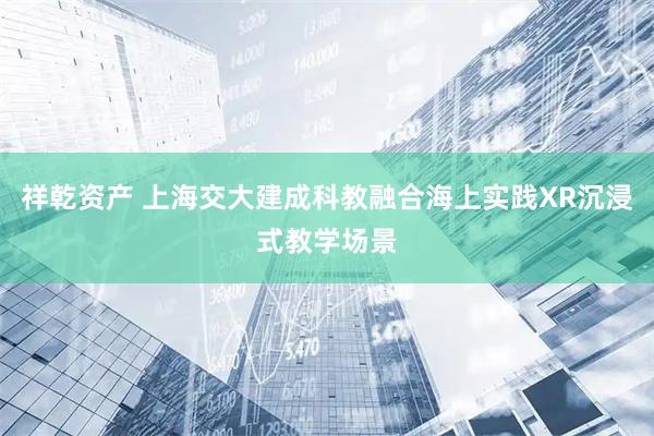 祥乾资产 上海交大建成科教融合海上实践XR沉浸式教学场景