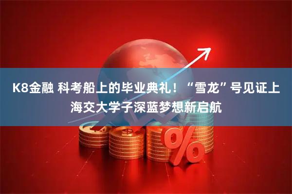 K8金融 科考船上的毕业典礼!“雪龙”号见证上海交大学子深蓝梦想新启航