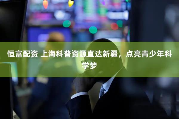 恒富配资 上海科普资源直达新疆，点亮青少年科学梦