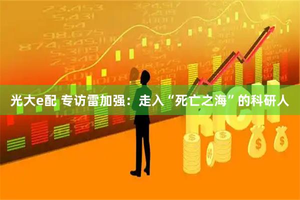 光大e配 专访雷加强：走入“死亡之海”的科研人