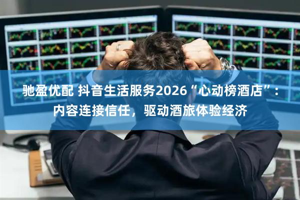 驰盈优配 抖音生活服务2026“心动榜酒店”：内容连接信任，驱动酒旅体验经济