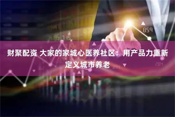 财聚配资 大家的家城心医养社区：用产品力重新定义城市养老