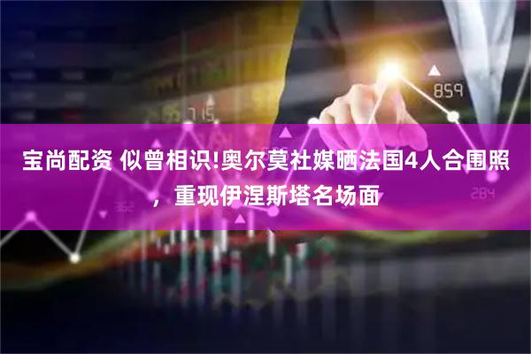 宝尚配资 似曾相识!奥尔莫社媒晒法国4人合围照，重现伊涅斯塔名场面