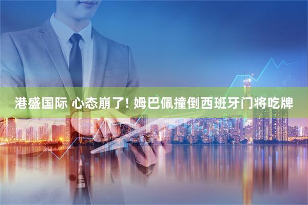 港盛国际 心态崩了! 姆巴佩撞倒西班牙门将吃牌