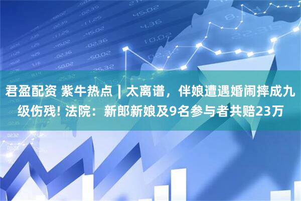 君盈配资 紫牛热点∣太离谱，伴娘遭遇婚闹摔成九级伤残! 法院：新郎新娘及9名参与者共赔23万