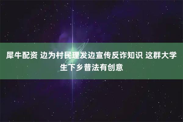 犀牛配资 边为村民理发边宣传反诈知识 这群大学生下乡普法有创意