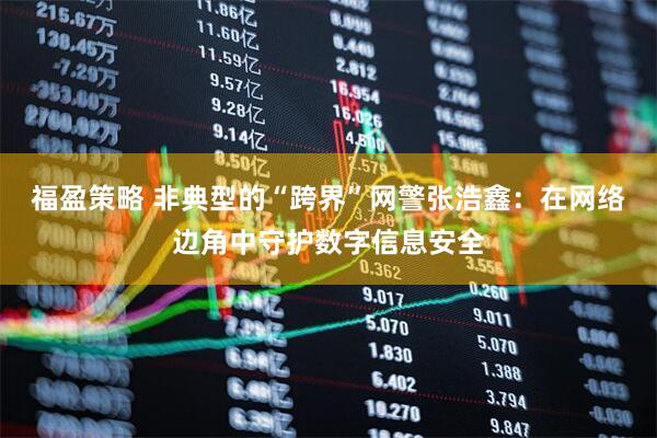 福盈策略 非典型的“跨界”网警张浩鑫：在网络边角中守护数字信息安全